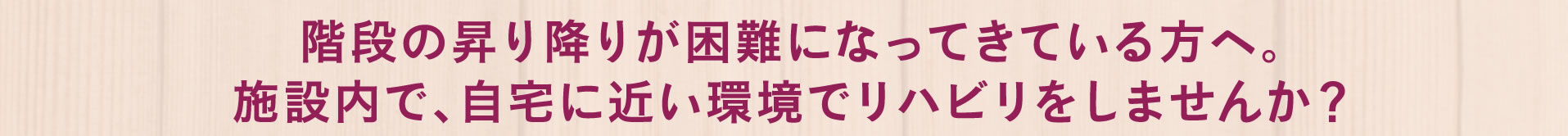 階段の昇り降りが困難になってきている方へ。施設内で、自宅に近い環境でリハビリをしませんか？